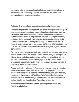 La mezcla original demostró serinsuficiente con el desarrollo de la
industria de los servicios y sectores sociales,es así como se le
agregan tres elementos adicionales:
Relación de la mezcla de mercadotecnia socialy de servicios
Personal: El personal es importante en todas las organizaciones, pero
es especialmente importante en aquellas circunstancias en que, no
existiendo las evidencias de los productos tangibles,el cliente se
forma la impresiónde la empresacon base en el comportamiento y
actitudes de su personal. Las personas son esenciales tanto en la
produccióncomo en la entrega de la mayoría de los servicios.De
manera creciente,las personas forman parte de la diferenciaciónen la
cual las compañías de servicio crean valor agregado y ganan ventaja
competitiva.
Procesos:Los procesosson todos los procedimientos,mecanismos y
rutinas por medio de los cuales se crea un servicio y se entrega a un
cliente, incluyendo las decisionesde política con relación a ciertos
asuntos de intervención del cliente y ejercicio del criterio de los
empleados.La administración de procesoses un aspecto clave en la
mejora de la calidad del servicio.
Presentación:Los clientes se forman impresiones en parte a través de
evidencias físicas como edificios,accesorios,disposición,colory
bienes asociados con el servicio como maletines, etiquetas, folletos,
rótulos, etc. Ayuda crear el "ambiente" y la "atmósfera" en que se
comprao realiza un servicio y a darle formaa las percepcionesque
del servicio tengan los clientes. Tangibilizar al servicio.
Mayoritariamente estas tres últimas aplican para las industrias
hoteleras y turísticas.
 