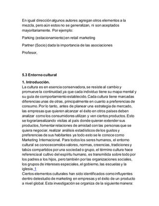 En igual direcciónalgunos autores agregan otros elementos a la
mezcla, pero aún estos no se generalizan, ni son aceptados
mayoritariamente. Por ejemplo:
Parking (estacionamiento)en retail marketing
Partner (Socio) dada la importancia de las asociaciones
Profesor,
5.3 Entorno cultural
1. Introducción.
La cultura es en esencia conservadora,se resiste al cambio y
promueve la continuidad,ya que cada individuo tiene su mapa mental y
su guía de comportamiento establecido.Cada cultura tiene marcadas
diferencias unas de otras, principalmente en cuanto a preferencias de
consumo.Por lo tanto, antes de planear una estrategia de mercado,
las empresas que quieren alcanzar el éxito en otros países deben
analizar como los consumidores utilizan y ven ciertos productos.Esto
se lograríarealizando visitas al país donde quieran extender sus
productos,fomentarrelaciones de amistad con las personas que se
quiera negociar, realizar análisis estadísticos de los gustos y
preferencias de sus habitantes ya todo esto se le conoce como
Marketing Internacional. Para todos los seres humanos, el entorno
cultural se conocecomolosvalores, normas, creencias, tradiciones y
tabús compartidos poruna sociedad o grupo, el término cultura hace
referenciaal cultivo del espíritu humano, es transmitida sobre todo por
los padres a los hijos, pero también por las organizaciones sociales,
los grupos de intereses especiales,el gobierno,las escuelas y la
iglesia. 1
Ciertos elementos culturales han sido identificados comoinfluyentes
dentro delestudio de marketing en empresas y el éxito de un producto
a nivel global. Esta investigación se organiza de la siguiente manera:
 