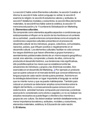 La sección2 habla sobre Elementos culturales; la sección3 analiza el
idioma; la sección4 trata sobre Lenguaje no verbal, la sección5
examina la religión, la sección6 estudia los valores y actitudes, la
sección7 detalla los modales y costumbres,la sección8los elementos
materiales, la sección9 nos habla sobre la estética, la sección10
menciona educacióny la 11contiene la Globalización en Marketing.
2. Elementosculturales.
Se comprende como elementos aquellos aspectos o condiciones que
estánpresentes e influyen en la acción de los hombres en el contexto
de su actividad., puede entonces comprenderse como elconjunto de
condiciones o aspectos culturales presentes en el proceso de
desarrollo cultural de los individuos, grupos, colectivos,comunidades,
naciones, países, que influyen positiva o negativamente en el
desarrollo cultural. Los elementos culturales facilitan no sólo conocer
los rasgos distintivos que hacen diferentes a grupos humanos y
asentamientos poblacionales dentro de un mismo espacio geográficoy
social, sino además,comprender,a través de ellos, cómo se ha
producido el desarrollo histórico, sus tendencias más significativas,
ello posibilita explicar los nexos que se establecenentre las
actuaciones de individuos y grupos y las dinámicas sociales.Son
esenciales en el desarrollo del Marketing; 2 Por ejemplo un producto
que se quiere colocar en el mercado tendrá que conocerelIdiomao la
lengua propia de cada nación donde quiera penetrar. Asimismo en
la estrategia deberá tener un lugar importante el lenguaje no verbal
que no miente nunca y que se puede malinterpretar. También para
colocarun producto se debe tener amplios conocimientos sobre la
religión del territorio, a consecuenciade quese conoce como un
sistema de la actividad humana compuesto porcreencias y prácticas
acerca de lo considerado como divino o sagrado y si no se realizan los
estudios necesarios se puede llegar a ofendera los miembros o
grupos de una cultura. Se debenanalizar también detalladamentey sin
menor importancia losvalores y actitudes, modales y costumbres,
elementos materiales, estéticay la Educaciónde cada nación.
3. El idioma.
 