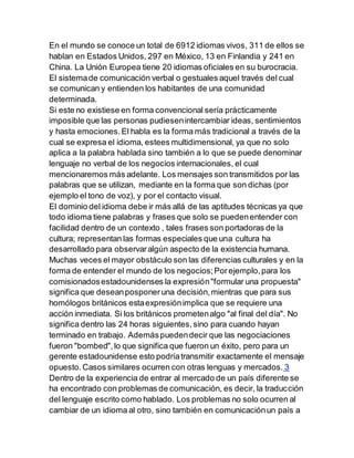 En el mundo se conoce un total de 6912 idiomas vivos, 311 de ellos se
hablan en Estados Unidos, 297 en México, 13 en Finlandia y 241 en
China. La Unión Europea tiene 20 idiomas oficiales en su burocracia.
El sistemade comunicación verbal o gestuales aquel través del cual
se comunican y entienden los habitantes de una comunidad
determinada.
Si este no existiese en forma convencional sería prácticamente
imposible que las personas pudiesenintercambiar ideas, sentimientos
y hasta emociones.El habla es la forma más tradicional a través de la
cual se expresa el idioma, estees multidimensional, ya que no solo
aplica a la palabra hablada sino también a lo que se puede denominar
lenguaje no verbal de los negocios internacionales, el cual
mencionaremos más adelante. Los mensajes son transmitidos por las
palabras que se utilizan, mediante en la forma que son dichas (por
ejemplo el tono de voz), y por el contacto visual.
El dominio del idioma debe ir más allá de las aptitudes técnicas ya que
todo idioma tiene palabras y frases que solo se puedenentender con
facilidad dentro de un contexto , tales frases son portadoras de la
cultura; representan las formas especiales que una cultura ha
desarrollado para observaralgún aspecto de la existencia humana.
Muchas veces el mayor obstáculo son las diferencias culturales y en la
forma de entender el mundo de los negocios;Porejemplo,para los
comisionadosestadounidenses la expresión"formular una propuesta"
significa que deseanposponeruna decisión,mientras que para sus
homólogos británicos estaexpresiónimplica que se requiere una
acción inmediata. Si los británicos prometenalgo "al final del día". No
significa dentro las 24 horas siguientes,sino para cuando hayan
terminado en trabajo. Ademáspuedendecir que las negociaciones
fueron "bombed",lo que significa que fueron un éxito, pero para un
gerente estadounidense esto podríatransmitir exactamente el mensaje
opuesto.Casos similares ocurren con otras lenguas y mercados. 3
Dentro de la experiencia de entrar al mercado de un país diferente se
ha encontrado con problemas de comunicación, es decir, la traducción
del lenguaje escrito como hablado. Los problemas no solo ocurren al
cambiar de un idioma al otro, sino también en comunicaciónun país a
 
