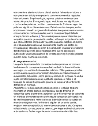 otro que tiene el mismo idioma oficial, traducir fielmente un idioma a
otro puede ser difícily entorpecerla comunicaciónen los negocios
internacionales. En primer lugar, algunas palabras no tienen una
traducción precisa. En segundo lugar, los idiomas y el significado
comúnde las palabras cambian constantemente.En tercer lugar, las
palabras significan diferentes cosas;Debido aestas trampas, en las
empresas a menudo surgen malentendidos,interpretaciones erróneas,
conversaciones mal encauzadas, con la consecuente pérdidade
energía, tiempo y dinero. 4 No se arriesgue a emplear dialectos,por
simpático que este gesto pueda resultar, salvo que tenga la certeza de
que el receptorlos comprendey acepte,en pocas palabras el idioma
es el obstáculo más obvio ya que aumenta mucho los costos de
investigación y el riesgo de errar. En conclusión manejar el problema
del idioma requiere la asistencia local; Una buena agencia de
publicidad y una buena agencia de investigación de mercados locales
pueden evitar muchos problemas.
4.Lenguaje no verbal
Una parte importante de la comunicación interpersonal se produce
también con la comunicaciónno verbal, es decir, la transmisión de
mensajes por medios distintos a las palabras. El lenguaje corporalse
refiere a aspectos de comunicacióndirectamente relacionados con
movimientos del cuerpo, como gestos ypostura. El lenguaje no verbal
suele complementarmás que sustituirla escritura, el habla o el
lenguaje de señas;Supropósito generales expresar el sentimiento
detrás de un mensaje.
Analizando el tema estamos seguros de que el lenguaje corporal
incorpora un amplia gama de conductas y puede dividirse en
categorías como el ambiente, porque el lugar físico donde se transmite
un mensaje siempretiene un significado;la colocacióndel cuerpo,es
de vital importancia la manera en que el emisor colocasu cuerpo en
relación de alguien más, enfrentar a alguien en un estilo casual,
relajado, indica aceptación, lo mismo que acercarse a ella. Otra pista
utilizada es la postura, pararse derecho,por lo general es indicador de
autoconfianza .En las negociacioneslos ademanes también dan
 