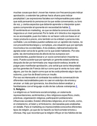 muchas cosas que decir ,mover las manos con frecuencia para indicar
aprobación, o extender las palmas hacia afuera para indicar
perplejidad.Las expresiones faciales son indispensablespara saber
que está pensando la personacon la que estás conversando,su tono
de voz, y ciertos aspectos que deberánaprender a interpretar quien
quiera comprenderal oponente sin necesidad de hablar.5
El sentimiento en marketing, es que se debería conoceral socio de
negocios a un nivel personal, Por lo tanto el ir directo a los negocios
no es aconsejable,pues los tratos no se hacen solo con base en el
mejor producto o precio, sino también en la entidad o persona más
confiable.Los contratos pueden sellarse con un apretón de manos, no
con procedimientoslargos y complejos,una situación que por ejemplo
incomodaa los occidentales.A los árabes y latinoamericanos les
agrada estar cerca de la gente con la que están hablando. Por otra
parte, las demostracionesde afecto de los europeos son
sorprendentes,puedenbesar a un socio comercialsin importar su
sexo. Puede sucederque por ejemplo un gerente estadounidense,
después de dar por terminada una negociaciónexitosa, levante el
pulgar para manifestar aprobación, una señal que sería interpretada
por los gerentes de Francia del sur como que la venta no tuvo valor
alguno, por los de Japón como que se les está pidiendo algún tipo de
soborno,y por los de Brasil como un insulto.
Por eso es interesante el contrastar los estilos de conversaciónde
diferentes nacionalidades para no caer en este tipo de errores y
arruinar un trato por ignorancia, los directivos debenanalizar y
familiarizarse con el lenguaje oculto de las culturas extranjeras.6
5. Religión.
La religión es un fenómeno socialcomplejo,un sistemade
representaciones,sentimientos y ritos religiosos específicos,credo,
prácticas,organización religiosa, participación poblacional e
influencias sociales.Existen diferentes religiones,en el mundo, como,
el cristianismo, el Islam y el hinduismo; demasiadas para analizarlas
en detalle. Para el marketing es imprescindibleconocerlos diferentes
tipos de religión, ya que de no hacerlo es fácilcometererrores u
ofensas.Hay que recordarque la religión influye en los hábitos de las
 