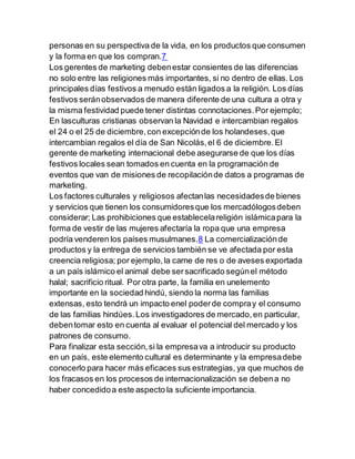 personas en su perspectiva de la vida, en los productos que consumen
y la forma en que los compran.7
Los gerentes de marketing debenestar consientes de las diferencias
no solo entre las religiones más importantes, si no dentro de ellas. Los
principales días festivos a menudo están ligados a la religión. Los días
festivos seránobservados de manera diferente de una cultura a otra y
la misma festividad puede tener distintas connotaciones.Por ejemplo;
En lasculturas cristianas observan la Navidad e intercambian regalos
el 24 o el 25 de diciembre,con excepciónde los holandeses,que
intercambian regalos el día de San Nicolás,el 6 de diciembre.El
gerente de marketing internacional debe asegurarse de que los días
festivos locales sean tomados en cuenta en la programación de
eventos que van de misiones de recopilaciónde datos a programas de
marketing.
Los factores culturales y religiosos afectanlas necesidadesde bienes
y servicios que tienen los consumidoresque los mercadólogosdeben
considerar; Las prohibiciones que establecelareligión islámicapara la
forma de vestir de las mujeres afectaría la ropa que una empresa
podría venderen los países musulmanes.8 La comercializaciónde
productos y la entrega de servicios también se ve afectada por esta
creencia religiosa; por ejemplo,la carne de res o de aveses exportada
a un país islámico el animal debe sersacrificado segúnel método
halal; sacrificio ritual. Por otra parte, la familia en unelemento
importante en la sociedad hindú, siendo la norma las familias
extensas, esto tendrá un impacto enel poderde compray el consumo
de las familias hindúes.Los investigadores de mercado,en particular,
debentomar esto en cuenta al evaluar el potencial del mercado y los
patrones de consumo.
Para finalizar esta sección,si la empresava a introducir su producto
en un país, este elemento cultural es determinante y la empresadebe
conocerlo para hacer más eficaces sus estrategias, ya que muchos de
los fracasos en los procesos de internacionalización se debena no
haber concedidoa este aspecto la suficiente importancia.
 