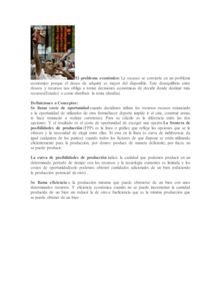 El problema económico: La escasez se convierte en un problema
económico porque el deseo de adquirir es mayor del disponible. Este desequilibrio entre
deseos y recursos nos obliga a tomar decisiones económicas de decidir donde destinar más
recursos(Estado) o como distribuir la renta (familia).
Definiciones o Conceptos:
Se llama coste de oportunidad cuando decidimos utilizar los recursos escasos renunciado
a la oportunidad de utilizarlos de otra forma(hacer deporte impide ir al cine, construir armas
te hace renunciar a realizar carreteras). Para su cálculo es la diferencia entre las dos
opciones. Y el resultado es el coste de oportunidad de escoger una opción.La frontera de
posibilidades de producción (FPP) es la línea o gráfico que refleja las opciones que se le
ofrecen y la necesidad de elegir entre ellas. Sí esta en la línea (o curva de indiferencia: da
igual cualquiera de los puntos): cuando todos los factores de que dispone se están utilizando
eficientemente para la producción, por dentro: produce de manera deficiente; por fuera: no
se puede producir.
La curva de posibilidades de producción indica: la cantidad que podemos producir en un
determinado período de tiempo con los recursos y la tecnología existentes es limitada y los
costes de oportunidad(solo podemos obtener cantidades adicionales de un bien reduciendo
la producción potencial de otro) .
Se llama eficiencia a la producción máxima que puede obtenerse de un bien con unos
determinados recursos. Y eficiencia económica cuando no se puede incrementar la cantidad
producida de un bien sin reducir la de otro.e Ineficiencia que es la mínima producción que
se puede obtener de un bien .
 