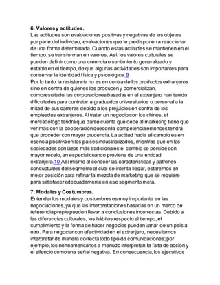 6. Valoresy actitudes.
Las actitudes son evaluaciones positivas y negativas de los objetos
por parte del individuo, evaluaciones que le predisponena reaccionar
de una forma determinada. Cuando estas actitudes se mantienen en el
tiempo,se transforman en valores. Así, los valores culturales se
pueden definir como una creencia o sentimiento generalizado y
estable en el tiempo, de que algunas actividades son importantes para
conservar la identidad física y psicológica. 9
Por lo tanto la resistencia no es en contra de los productos extranjeros
sino en contra de quienes los produceny comercializan,
comoresultado,las corporacionesbasadas en el extranjero han tenido
dificultades para contratar a graduados universitarios o personal a la
mitad de sus carreras debido a los prejuicios en contra de los
empleados extranjeros.Al tratar un negocio con los chinos, el
mercadólogotendrá que darse cuenta que debe el marketing tiene que
ver más con la cooperaciónqueconla competenciaentonces tendrá
que procedercon mayor prudencia. La actitud hacia el cambio es en
esencia positiva en los países industrializados, mientras que en las
sociedades conlazos más tradicionales el cambio se percibe con
mayor recelo,en especialcuando proviene de una entidad
extranjera.10 Así mismo al conocerlas características y patrones
conductuales del segmento al cual se intenta llegar, estaremos en
mejor posiciónpara refinar la mezcla de marketing que se requiere
para satisfaceradecuadamente en ese segmento meta.
7. Modales y Costumbres.
Entender los modales y costumbres es muy importante en las
negociaciones,ya que las interpretaciones basadas en un marco de
referenciapropio pueden llevar a conclusiones incorrectas.Debido a
las diferencias culturales, los hábitos respecto al tiempo,el
cumplimiento y la forma de hacer negocios puedenvariar de un país a
otro. Para negociar con efectividad en el extranjero, necesitamos
interpretar de manera correctatodo tipo de comunicaciones;por
ejemplo,los norteamericanos a menudo interpretan la falta de acción y
el silencio como una señal negativa. En consecuencia,los ejecutivos
 