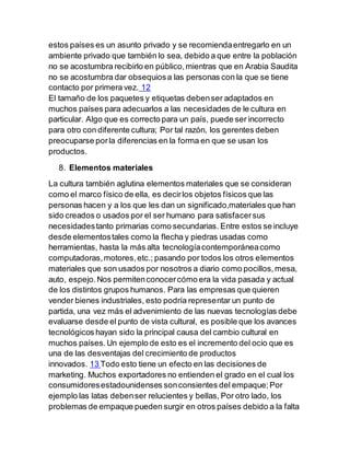 estos países es un asunto privado y se recomiendaentregarlo en un
ambiente privado que también lo sea, debido a que entre la población
no se acostumbra recibirlo en público,mientras que en Arabia Saudita
no se acostumbra dar obsequiosa las personas con la que se tiene
contacto por primera vez. 12
El tamaño de los paquetes y etiquetas debenser adaptados en
muchos países para adecuarlos a las necesidades de le cultura en
particular. Algo que es correcto para un país, puede ser incorrecto
para otro con diferente cultura; Por tal razón, los gerentes deben
preocuparse porla diferencias en la forma en que se usan los
productos.
8. Elementos materiales
La cultura también aglutina elementos materiales que se consideran
como el marco físico de ella, es decirlos objetos físicos que las
personas hacen y a los que les dan un significado,materiales que han
sido creados o usados por el ser humano para satisfacersus
necesidadestanto primarias como secundarias. Entre estos se incluye
desde elementostales como la flecha y piedras usadas como
herramientas, hasta la más alta tecnologíacontemporáneacomo
computadoras,motores,etc.; pasando por todos los otros elementos
materiales que son usados por nosotros a diario como pocillos,mesa,
auto, espejo.Nos permitenconocercómo era la vida pasada y actual
de los distintos grupos humanos. Para las empresas que quieren
vender bienes industriales, esto podría representar un punto de
partida, una vez más el advenimiento de las nuevas tecnologías debe
evaluarse desde el punto de vista cultural, es posible que los avances
tecnológicos hayan sido la principal causa del cambio cultural en
muchos países.Un ejemplo de esto es el incremento del ocio que es
una de las desventajas del crecimiento de productos
innovados. 13 Todo esto tiene un efecto en las decisiones de
marketing. Muchos exportadores no entienden el grado en el cual los
consumidoresestadounidenses sonconsientes del empaque;Por
ejemplo las latas debenser relucientes y bellas, Por otro lado, los
problemas de empaque pueden surgir en otros países debido a la falta
 