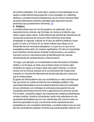 de ciertos materiales. Por esta razón cuando el mercadólogos no se
ajusta a estas diferencias puede dar como resultado un marketing
ineficaz y cometererrores embarazosos,por lo mismo siempre debe
de estar detectando cambios culturales para descubrirnuevos
productos que puedan tener demanda. 14
9. Estética.
La estética tiene que ver con los gustos y en particular con la
operaciónde los colores,las formulas, la músicay el diseño,que
varían segúncada cultura. Estas diferencias afectan las decisiones de
comprade productos de consumo.Nos referimos a las ideas
arraigadas en algunas culturas en lo que se refiere a belleza y buen
gusto, el colory la forma. Es un factor cultural que influye en el
desarrollo de los mercados extranjeros. Lo que es y lo que no es
aceptable puede variar de manera significativa. El color es importante,
pues distintos colores tienen distintas implicaciones;y es usado a
menudo como un mecanismo para la identificación de marcas,
reforzamiento de características y diferenciación.
El negro, por ejemplo,es considerado el colordel duelo en Estados
Unidos y en Europa, en tanto que el blanco tiene el mismo valor
simbólico en Japón y la mayor parte del Lejano Oriente. Lo mismo
ocurre con la música, aunque ya la comunicaciónde masas está
creando un movimiento internacional donde todo tipo de música se
oye en todas partes.
El grado de individualismo de una sociedad es un valor esencial que
hay que tener en cuenta al diseñar una estrategia estética. Una
sociedad individualista como la estadounidense valora la creatividad
de sus individuos; sin embargo,la principal preocupaciónde una
sociedad colectivistacomo la china o japonesa es la armonía social.
Por lo tanto, a grandes rasgos, las expresiones creativas extrañasque
rompen moldes-diseños iconoclastas-serán más valorados en una
sociedad individualista que en una colectivista.Del mismo modo,en
términos generales,la paz y la armonía serán expresiones bien
aceptadas en una sociedad colectivista,y se debe evitar el uso en ese
tipo de sociedad de cualquier símbolo que pueda guardar relación con
 