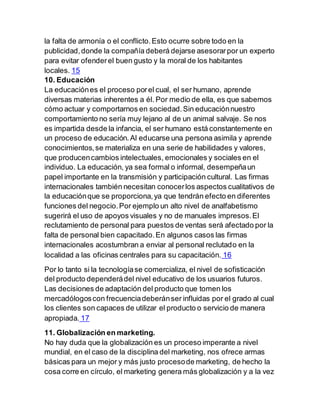 la falta de armonía o el conflicto.Esto ocurre sobre todo en la
publicidad,donde la compañía deberá dejarse asesorarpor un experto
para evitar ofenderel buen gusto y la moral de los habitantes
locales. 15
10. Educación
La educaciónes el proceso porel cual, el ser humano, aprende
diversas materias inherentes a él. Por medio de ella, es que sabemos
cómo actuar y comportarnos en sociedad.Sin educaciónnuestro
comportamiento no sería muy lejano al de un animal salvaje. Se nos
es impartida desde la infancia, el ser humano está constantemente en
un proceso de educación.Al educarse una persona asimila y aprende
conocimientos,se materializa en una serie de habilidades y valores,
que producencambios intelectuales, emocionales y sociales en el
individuo. La educación, ya sea formal o informal, desempeñaun
papel importante en la transmisión y participación cultural. Las firmas
internacionales también necesitan conocerlos aspectos cualitativos de
la educaciónque se proporciona,ya que tendrán efecto en diferentes
funciones del negocio.Por ejemplo un alto nivel de analfabetismo
sugerirá el uso de apoyos visuales y no de manuales impresos.El
reclutamiento de personal para puestos de ventas será afectado por la
falta de personal bien capacitado.En algunos casos las firmas
internacionales acostumbran a enviar al personal reclutado en la
localidad a las oficinas centrales para su capacitación. 16
Por lo tanto si la tecnologíase comercializa, el nivel de sofisticación
del producto dependerádel nivel educativo de los usuarios futuros.
Las decisiones de adaptación del producto que tomen los
mercadólogoscon frecuenciadeberánser influidas por el grado al cual
los clientes son capaces de utilizar el producto o servicio de manera
apropiada. 17
11. Globalización en marketing.
No hay duda que la globalización es un proceso imperante a nivel
mundial, en el caso de la disciplina del marketing, nos ofrece armas
básicas para un mejor y más justo procesode marketing, de hecho la
cosa corre en círculo, el marketing genera más globalización y a la vez
 