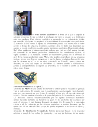 Se llama sistema económico a la forma en la que se organiza la
actividad económica de una sociedad, la producción de bienes y servicios y su distribución
entre sus miembros. Cada sistema económico se caracteriza por su ordenamiento jurídico
que especifica el régimen de propiedad y las condiciones de contratación entre particulares.
Es el Estado el que elabora e impone ese ordenamiento jurídico y se reserva para sí ciertos
ámbitos y formas de actuación. El sistema económico sirve por tanto para determinar qué
agentes y en qué condiciones podrán adoptar decisiones económicas.,El economista clásico
Karl Marx sugirió que el sistema económico utilizado por cada sociedad humana depende
del desarrollo de las fuerzas productivas, principalmente los conocimientos técnicos, el
capital acumulado y la población. Mientras el ordenamiento jurídico sea el adecuado al
nivel de las fuerzas productivas, decía Marx, éstas pueden desarrollarse sin que aparezcan
tensiones graves; pero llega un momento en el que las fuerzas productivas han crecido tanto
que la estructura social, en vez de estar potenciando su desarrollo, aparece como una
limitación, un corsé que impide su crecimiento. Es entonces cuando la superestructura
jurídica y consiguientemente el régimen de propiedad, se ve forzada al cambio de forma
más o menos brusca.
Sistemas Económicos en el siglo XX
Economía de Mercado:Este sistema de intercambio fundado para la búsqueda de ganancia
y en la parte esencial del mercado para el ensanchamiento a escala mundial y por el carácter
cada vez mas complejo de sus formas de actividad al que abre al comercio nuevos de
mercado. Sistema económico basado en la propiedad privada de los medios de producción.
Las decisiones tomadas descentralizadamente por los agentes económicos individuales
quienes buscando maximizar sus beneficios se guían por las enseñanzas de los precios que
emite el mercado, el cual funciona libremente sin ningún tipo de regulación o intervención
externa a él. La asignación de los recursos productivos se realizan libremente por las
operaciones de un mercado libre en que los precios responden a las fuerzas de oferta y
demanda.
Economía de Planificación Centralizada: Sistema económico basado en la propiedad
colectiva o estatal de los medios de producción, y en que las decisiones de los agentes
 