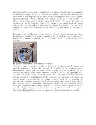 individuales deben juntarse total o parcialmente a los planes elaborados por las autoridades
económicas en dicho sistema, el mercado es sustituido por la toma las decisiones
centralizadas a base de planes que en alguna medida son obligatorias para todos los agentes
económicos.Doctrina política y filosófica que propone la creación de una sociedad sin
clases para la cual se requieren eliminar la propiedad privada de los medios de producción
sustituyéndola por la propiedad estatal a los mismos o por alguna forma de control
colectivo de ellos.Esto implica la eliminación del sistema de mercados y la creación de
métodos de planificación centralizada de la producción y distribución de los bienes y
servicios.
Economía Mixta de Mercado: Sistema económico donde el Estado interviene para regular
los fallos del mercado. Surge como consecuencia de los problemas que ocasionaron los
sistema de economía de mercado, donde el Estado empezó a asumir un papel muy
relevante.
El mercado ha triunfado como sistema económico
Empezó a surgir un consenso mundial en torno a la creencia de que las fuerzas del
mercado ayudarían a acelerar los procesos de desarrollo en las economías menos
industrializadas, aunque sigue sin haber acuerdo respecto al grado de intervención que
deben de tener los gobiernos en este proceso.-Durante la década de 1980 y principios de la
de 1990, cada vez más países, tan distintos como China, India, Brasil o Tanzania, imponían
reformas orientadas al restablecimiento del libre mercado. La experiencia de los países del
Sureste asiático era considerada, por algunos, como el triunfo de las economías de
mercado; pero para otros no era más que la demostración de poder combinar las ventajas de
los mercados con una intervención gubernamental efectiva, tal vez demasiado efectiva
como para que pueda copiarla cualquier gobierno.-- El mercado donde se efectúa la oferta y
demanda y le pone el precio justo de los productos según lo que cueste hacer el producto,
este método de intercambio es propio del capitalismo y es donde se realizan la plusvalía.
 