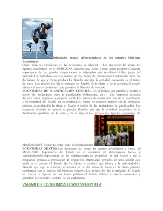 Principales rasgos diferenciadores de los actuales Sistemas
Económicos.
Quien toma las Decisiones en las Economias de Mercado : Las decisiones las toman los
agentes económicos en el MERCADO, deciden qué, cómo y para quien producir Creciente
importancia de las grandes corporaciones o oligopolios que interfieren el libre juego del
mercado.Los individuos son los dueños de los bienes de producción.El empresario toma las
decisiones de qué y cómo producir.La filosofía que rige la actividad economiza es el ánimo
de lucro .Los precios los fija el mercado en función de la oferta y de la demanda.El estado
elabora el marco económico que garantiza la libertad de mercado.
ECONOMÍAS DE PLANIFICACIÓN CENTRAL .Es el Estado que planifica y decide a
través de instituciones para la planificación (Ministerios, etc) . Las empresas estatales
deciden sobre objetivos a pequeña escala.Los medios de producción son de la colectividad
y la titularidad del Estado en su nombre.Los bienes de consumo pueden ser de propiedad
privada.La producción la dirige el Estado a través de las instituciones de planificación. Las
empresas estatales se ajustan al plan,La filosofía que rige la actividad económica es la
distribución igualitaria de la renta y de la riqueza.Los precios los fijan los organismos de
planificación.El Estado lo dirige todo, económicamente.
ECONOMÍAS MIXTAS :Las decisiones las toman los agentes económicos a través del
MERCADO. Importancia del Estado en el suministro de determinados bienes y
servicios(sociales)Importancia de las multinacionales.La propiedad es del Estado y de la
propiedad privada.La producción la dirigen los empresarios privados en todo aquello que
atañe a su campo. El Estado fija los bienes y servicios que ofrece a la colectividad.La
filosofía que rige la actividad económica es la del ánimo de lucro en la esfera privada,
combinada con la mejora del bienestar colectivo.Los precios los fija el mercado .El Estado
se reserva la fijación de los bienes públicos.El Estado elabora el marco económico y
garantiza los derechos sociales de los ciudadanos.
VARIABLES ECONOMICAS CASO VENEZUELA
 