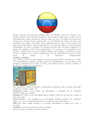 Estamos sufriendo una situación económica difícil. No obstante, una de las ventajas de los
cambios drásticos en los mercados económicos, como estamos viviendo ahora, es que nos da la
oportunidad para intentar reinventar la forma de hacer las cosas. Ha estado claro desde hace
tiempo que el sistema basado exclusivamente en el crecimiento del consumo sin fin no era
sostenible, como mínimo, en términos medio ambientales, pero no sólo en esos términos, Los
países pobres han tenido y tienen la necesidad de crecer más para reducir su nivel de pobreza,
especialmente de crecer su consumo. No obstante, los países ricos no podían continuar en su
camino de crecimiento sin fin basado exclusivamente en el consumo y en el despilfarro de los
recursos., Tampoco está claro que la felicidad ciudadana está vinculado a este tipo de consumo
sin fin, la situación en el cual nos encontramos nos da una oportunidad de reinventar nuestra
forma de trabajar y de organizarnos económicamente.
Variables económicas
Una variable económica es una magnitud de interés que puede definirse y medirse (v.g.: actitud
de los consumidores, cantidad de tractores, precio de las hamburguesas, etc.) que influye en las
decisiones relacionadas con el qué, el cómo y para quién de que se ocupa la economía, o
describe los resultados de esas decisiones.
Para analizar las variables económicas se utilizan datos económicos, que son hechos expresados
en cifras.Las variables pueden ser:
Endógenas: Aquellas cuyos valores son determinados o explicados por las relaciones
existentes dentro de un modelo.
Exógenas: Su valor no está determinado por un modelo o dentro de él, sino que se toma su
valor como dado.
Stock: Referidas a una magnitud en un determinado momento temporal (v.g.: población,
riqueza, etc.); pero la referencia al tiempo sólo es necesaria como dato histórico.
Flujo: Sólo tienen sentido referidas a un período determinado de tiempo (p.ej.: renta o
inversión)
Nominales: Las que se expresan en valores corrientes.
Reales: Las que se expresan en valores constantes.
 