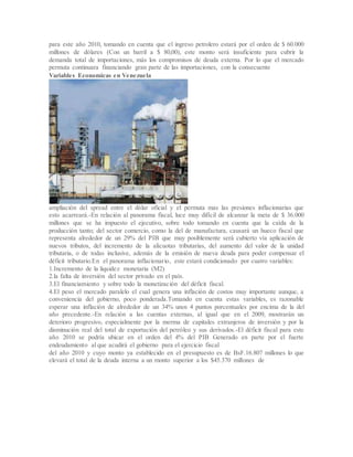 para este año 2010, tomando en cuenta que el ingreso petrolero estará por el orden de $ 60.000
millones de dólares (Con un barril a $ 80,00), este monto será insuficiente para cubrir la
demanda total de importaciones, más los compromisos de deuda externa. Por lo que el mercado
permuta continuara financiando gran parte de las importaciones, con la consecuente
Variables Economicas en Venezuela
ampliación del spread entre el dólar oficial y el permuta mas las presiones inflacionarias que
esto acarreará.-En relación al panorama fiscal, luce muy difícil de alcanzar la meta de $ 36.000
millones que se ha impuesto el ejecutivo, sobre todo tomando en cuenta que la caída de la
producción tanto; del sector comercio, como la del de manufactura, causará un hueco fiscal que
representa alrededor de un 29% del PIB que muy posiblemente será cubierto vía aplicación de
nuevos tributos, del incremento de la alícuotas tributarias, del aumento del valor de la unidad
tributaria, o de todas inclusive, además de la emisión de nueva deuda para poder compensar el
déficit tributario.En el panorama inflacionario, este estará condicionado por cuatro variables:
1.Incremento de la liquidez monetaria (M2)
2.la falta de inversión del sector privado en el país.
3.El financiamiento y sobre todo la monetización del déficit fiscal.
4.El peso el mercado paralelo el cual genera una inflación de costos muy importante aunque, a
conveniencia del gobierno, poco ponderada.Tomando en cuenta estas variables, es razonable
esperar una inflación de alrededor de un 34% unos 4 puntos porcentuales por encima de la del
año precedente.-En relación a las cuentas externas, al igual que en el 2009, mostrarán un
deterioro progresivo, especialmente por la merma de capitales extranjeros de inversión y por la
disminución real del total de exportación del petróleo y sus derivados.-El déficit fiscal para este
año 2010 se podría ubicar en el orden del 4% del PIB Generado en parte por el fuerte
endeudamiento al que acudirá el gobierno para el ejercicio fiscal
del año 2010 y cuyo monto ya establecido en el presupuesto es de BsF.16.807 millones lo que
elevará el total de la deuda interna a un monto superior a los $45.370 millones de
 
