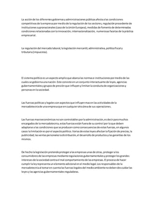 La acciónde los diferentesgobiernosyadministracionespúblicasafectaalas condiciones
competitivasde laempresapormediode laregulaciónde lossectores,regulaciónprocedente de
institucionessupranacionales(casode laUniónEuropea),medidasde fomentode determinadas
condicionesrelacionadasconlainnovación,internacionalización, numerosasfacetasde lapráctica
empresarial.
La regulacióndel mercadolaboral,lalegislaciónmercantil,administrativa,políticafiscal y
tributaria(impuestos).
El sistemapolíticoesunaspectoamplioque abarcalas normase institucionespormediode las
cualesse gobiernaunanación.Este consiste enunconjuntointeractuante de leyes,agencias
gubernamentalesygruposde presiónque influyenylimitanlaconductade organizacionesy
personasenlasociedad.
Las fuerzaspolíticasylegalessonaspectosque influyenmasenlasactividadesde la
mercadotecniade unaempresaque encualquierotraáreade sus operaciones.
Las fuerzasmacroeconómicasnosoncontrolablesporlaadministración,esdecirparamuchos
encargadosde la mercadotecnia,estasfuerzasestánfuerade sucontrol por loque deben
adaptarse a las condicionesque se producencomoconsecuenciasde estasfuerzas,enalgunos
casos lalimitaciónesporel aspectopolítico.Variasde estasleyesafectanlafijaciónde precios,la
publicidad,lasventaspersonalesladistribución,el desarrollode productosylasgarantías de los
mismos.
De hecholalegislaciónpretendeprotegeralasempresasunasde otras, protegeralos
consumidoresde lasempresasmedianteregulacionesgubernamentalesyprotegerlosgrandes
intereses de lasociedadcontrael mal comportamientode lasempresas.El procesode hacer
cumplirlaleyrepresentaunelementoadicional enel mediolegal.Losresponsablesde la
mercadotecniaal tomaren cuentalasfuerzaslegalesdel medioambientenodebendescuidarlas
leyesylasagenciasgubernamentalesreguladoras.
 