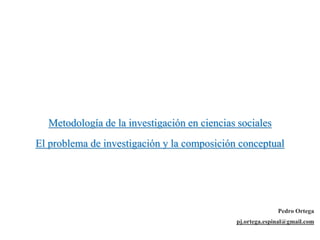 Metodología de la investigación en ciencias sociales
El problema de investigación y la composición conceptual
Pedro Ortega
pj.ortega.espinal@gmail.com
 