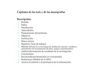 Descripción:
• Portada
• Índice
• Introducción
• Antecedentes
• Planteamiento del problema
• Objetivos
• Justificación
• Marco teórico
• Hipótesis/ línea de trabajo)
• Método (Diseño de la investigación: población, muestra, variables e
instrumentos de levantamiento de datos, grupos experimentales)
• Análisis/presentación de resultados de la investigación
• Conclusiones
• Recomendación/propuestas (si corresponde)
• Referencias (Modelo de la APA)
• Anexos (Conforme a la pertinencia de la información)
Profesor Pedro José Ortega
 