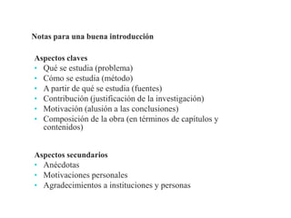 Aspectos claves
• Qué se estudia (problema)
• Cómo se estudia (método)
• A partir de qué se estudia (fuentes)
• Contribución (justificación de la investigación)
• Motivación (alusión a las conclusiones)
• Composición de la obra (en términos de capítulos y
contenidos)
Aspectos secundarios
• Anécdotas
• Motivaciones personales
• Agradecimientos a instituciones y personas
Profesor Pedro José Ortega
 