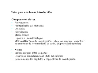 Componentes claves
• Antecedentes
• Planteamiento del problema
• Objetivos
• Justificación
• Marco teórico
• Hipótesis/ línea de trabajo)
• Método (Diseño de la investigación: población, muestra, variables e
instrumentos de levantamiento de datos, grupos experimentales)
• Notas:
• Sentido unitario entre las partes
• Desarrollar con referencia al título del capítulo
• Relación entre los capítulos y el problema de investigación
Profesor Pedro José Ortega
 