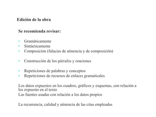 Se recomienda revisar:
• Gramáticamente
• Sintácticamente
• Composición (falacias de atinencia y de composición)
• Construcción de los párrafos y oraciones
• Repeticiones de palabras y conceptos
• Repeticiones de recursos de enlaces gramaticales
Los datos expuestos en los cuadros, gráficos y esquemas, con relación a
los expuesto en el texto
Las fuentes usadas con relación a los datos propios
La recurrencia, calidad y atinencia de las citas empleadas
Profesor Pedro José Ortega
 