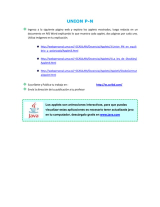 UNION P-N
   Ingresa a la siguiente página web y explora los applets mostrados, luego redacta en un
    documento en MS Word explicando lo que muestra cada applet, dos páginas por cada uno.
    Utiliza imágenes en tu explicación.


               http://webpersonal.uma.es/~ECASILARI/Docencia/Applets/3.Union_PN_en_equili
               brio_y_polarizada/Applet3.html

               http://webpersonal.uma.es/~ECASILARI/Docencia/Applets/4.La_ley_de_Shockley/
               Applet4.html

               http://webpersonal.uma.es/~ECASILARI/Docencia/Applets/Applet3/DiodoConmut
               aApplet.html


   Suscríbete y Publica tu trabajo en :                  http://es.scribd.com/
   Envía la dirección de tu publicación a tu profesor




                   Los applets son animaciones interactivas, para que puedas
                   visualizar estas aplicaciones es necesario tener actualizada java
                   en tu computador, descárgalo gratis en www.java.com
 