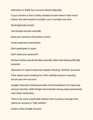 Alternative 4: Build Your Account History Naturally
If your concern is that a newly created account doesn't have much
history, the safe solution is simple: use it normally over time.
Send legitimate emails.
Use Google services normally.
Keep your recovery information current.
Avoid suspicious automation.
Don't participate in spam.
Don't share your password.
Account history should develop naturally rather than being artificially
acquired.
Alternative 5: Improve Security Instead of Buying “Verified” Accounts
If the reason you're looking for a 2FA-verified account is security,
secure your own account.
Google's Security Checkup provides recommendations for improving
account security, while Google recommends strong unique passwords
and 2-Step Verification.
That's a far more sustainable solution than trusting a stranger who
claims an account is “fully verified.”
Create a New Google Account
 