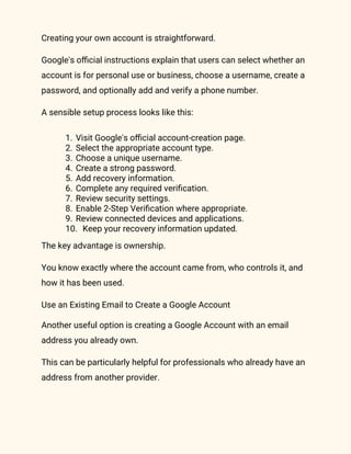 Creating your own account is straightforward.
Google's official instructions explain that users can select whether an
account is for personal use or business, choose a username, create a
password, and optionally add and verify a phone number.
A sensible setup process looks like this:
1. Visit Google's official account-creation page.
2. Select the appropriate account type.
3. Choose a unique username.
4. Create a strong password.
5. Add recovery information.
6. Complete any required verification.
7. Review security settings.
8. Enable 2-Step Verification where appropriate.
9. Review connected devices and applications.
10. Keep your recovery information updated.
The key advantage is ownership.
You know exactly where the account came from, who controls it, and
how it has been used.
Use an Existing Email to Create a Google Account
Another useful option is creating a Google Account with an email
address you already own.
This can be particularly helpful for professionals who already have an
address from another provider.
 