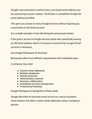 Google's documentation confirms that a non-Gmail email address can
be used during account creation. Verification is completed through the
email address provided.
This gives you access to many Google services without requiring you
to purchase an old Gmail account.
It's a simple example of why identifying the actual goal matters.
If the goal is access to Google services rather than specifically owning
an old Gmail address, there's no reason to assume that an aged Gmail
account is necessary.
Use Google Workspace for Business
Businesses often have different requirements from individual users.
A company may need:
● Custom email addresses
● Multiple employees
● Shared resources
● Administrative controls
● Business collaboration
● Centralized account management
● Professional branding
Google Workspace is designed for these needs.
Google describes its business email service as a secure business-
email solution and offers custom email addresses using a company's
domain.
 
