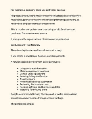 For example, a company could use addresses such as:
PurposeExampleGeneralinfo@company.comSalessales@company.co
mSupportsupport@company.comMarketingmarketing@company.co
mIndividual employeename@company.com
This is much more professional than using an old Gmail account
purchased from an unknown source.
It also gives the organization a clearer ownership structure.
Build Account Trust Naturally
There is no legitimate need to rush account history.
If you create a new Google Account, use it responsibly.
A natural account-development strategy includes:
● Using accurate information
● Maintaining recovery options
● Using a unique password
● Enabling 2-Step Verification
● Avoiding spam
● Avoiding suspicious automation
● Reviewing third-party access
● Keeping software and browsers updated
● Watching for security alerts
Google recommends Security Checkup and provides personalized
security recommendations through account settings.
The principle is simple:
 
