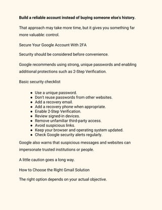 Build a reliable account instead of buying someone else's history.
That approach may take more time, but it gives you something far
more valuable: control.
Secure Your Google Account With 2FA
Security should be considered before convenience.
Google recommends using strong, unique passwords and enabling
additional protections such as 2-Step Verification.
Basic security checklist
● Use a unique password.
● Don't reuse passwords from other websites.
● Add a recovery email.
● Add a recovery phone when appropriate.
● Enable 2-Step Verification.
● Review signed-in devices.
● Remove unfamiliar third-party access.
● Avoid suspicious links.
● Keep your browser and operating system updated.
● Check Google security alerts regularly.
Google also warns that suspicious messages and websites can
impersonate trusted institutions or people.
A little caution goes a long way.
How to Choose the Right Gmail Solution
The right option depends on your actual objective.
 