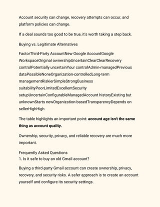 Account security can change, recovery attempts can occur, and
platform policies can change.
If a deal sounds too good to be true, it's worth taking a step back.
Buying vs. Legitimate Alternatives
FactorThird-Party AccountNew Google AccountGoogle
WorkspaceOriginal ownershipUncertainClearClearRecovery
controlPotentially uncertainYour controlAdmin-managedPrevious
dataPossibleNoneOrganization-controlledLong-term
managementRiskierSimpleStrongBusiness
suitabilityPoorLimitedExcellentSecurity
setupUncertainConfigurableManagedAccount historyExisting but
unknownStarts newOrganization-basedTransparencyDepends on
sellerHighHigh
The table highlights an important point: account age isn't the same
thing as account quality.
Ownership, security, privacy, and reliable recovery are much more
important.
Frequently Asked Questions
1. Is it safe to buy an old Gmail account?
Buying a third-party Gmail account can create ownership, privacy,
recovery, and security risks. A safer approach is to create an account
yourself and configure its security settings.
 