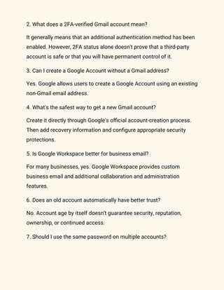 2. What does a 2FA-verified Gmail account mean?
It generally means that an additional authentication method has been
enabled. However, 2FA status alone doesn't prove that a third-party
account is safe or that you will have permanent control of it.
3. Can I create a Google Account without a Gmail address?
Yes. Google allows users to create a Google Account using an existing
non-Gmail email address.
4. What's the safest way to get a new Gmail account?
Create it directly through Google's official account-creation process.
Then add recovery information and configure appropriate security
protections.
5. Is Google Workspace better for business email?
For many businesses, yes. Google Workspace provides custom
business email and additional collaboration and administration
features.
6. Does an old account automatically have better trust?
No. Account age by itself doesn't guarantee security, reputation,
ownership, or continued access.
7. Should I use the same password on multiple accounts?
 