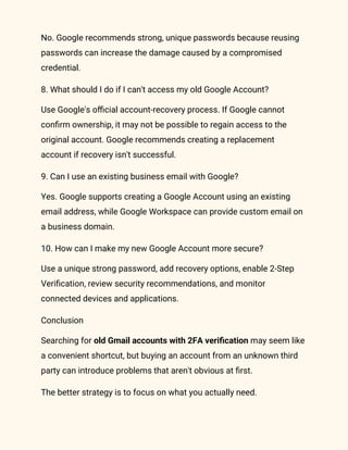 No. Google recommends strong, unique passwords because reusing
passwords can increase the damage caused by a compromised
credential.
8. What should I do if I can't access my old Google Account?
Use Google's official account-recovery process. If Google cannot
confirm ownership, it may not be possible to regain access to the
original account. Google recommends creating a replacement
account if recovery isn't successful.
9. Can I use an existing business email with Google?
Yes. Google supports creating a Google Account using an existing
email address, while Google Workspace can provide custom email on
a business domain.
10. How can I make my new Google Account more secure?
Use a unique strong password, add recovery options, enable 2-Step
Verification, review security recommendations, and monitor
connected devices and applications.
Conclusion
Searching for old Gmail accounts with 2FA verification may seem like
a convenient shortcut, but buying an account from an unknown third
party can introduce problems that aren't obvious at first.
The better strategy is to focus on what you actually need.
 