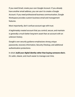 If you need Gmail, create your own Google Account. If you already
have another email address, you can use it to create a Google
Account. If you need professional business communication, Google
Workspace provides custom business email and management
features.
Most importantly, don't confuse account age with trust.
A legitimately created account that you control, secure, and maintain
is generally a much better long-term asset than an account with an
unknown history.
Google's own security guidance emphasizes strong unique
passwords, recovery information, Security Checkup, and additional
authentication protections.
In short, build your digital identity rather than buying someone else's.
It's safer, clearer, and much easier to manage over time.
 