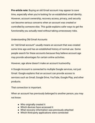 Pre-article note: Buying an old Gmail account may appear to save
time, especially when you're looking for an established email identity.
However, account ownership, recovery access, privacy, and security
can become serious concerns when an account was created or
controlled by someone else. This guide explains safer ways to get the
functionality you actually need without taking unnecessary risks.
Understanding Old Gmail Accounts
An “old Gmail account” usually means an account that was created
some time ago and has an established history of normal use. Some
people search for these accounts because they believe account age
may provide advantages for certain online activities.
However, age alone doesn't make an account trustworthy.
A Google Account is connected to multiple Google services, not just
Gmail. Google explains that an account can provide access to
services such as Gmail, Google Drive, YouTube, Google Play, and other
products.
That connection is important.
When an account has previously belonged to another person, you may
not know:
● Who originally created it
● Which devices have accessed it
● What recovery information was previously attached
● Which third-party applications were connected
 