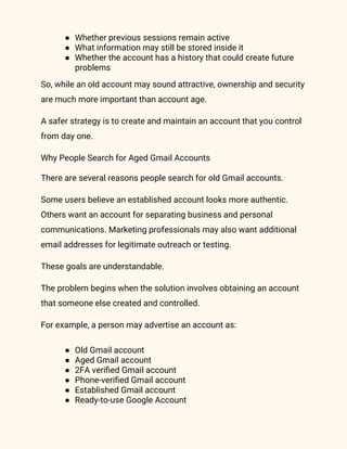 ● Whether previous sessions remain active
● What information may still be stored inside it
● Whether the account has a history that could create future
problems
So, while an old account may sound attractive, ownership and security
are much more important than account age.
A safer strategy is to create and maintain an account that you control
from day one.
Why People Search for Aged Gmail Accounts
There are several reasons people search for old Gmail accounts.
Some users believe an established account looks more authentic.
Others want an account for separating business and personal
communications. Marketing professionals may also want additional
email addresses for legitimate outreach or testing.
These goals are understandable.
The problem begins when the solution involves obtaining an account
that someone else created and controlled.
For example, a person may advertise an account as:
● Old Gmail account
● Aged Gmail account
● 2FA verified Gmail account
● Phone-verified Gmail account
● Established Gmail account
● Ready-to-use Google Account
 