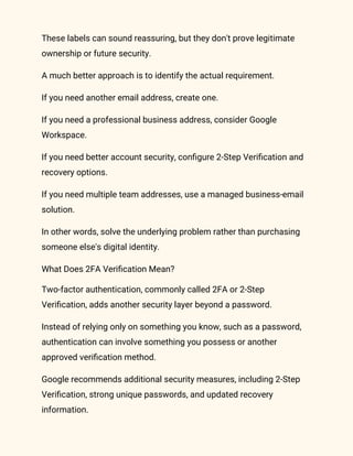 These labels can sound reassuring, but they don't prove legitimate
ownership or future security.
A much better approach is to identify the actual requirement.
If you need another email address, create one.
If you need a professional business address, consider Google
Workspace.
If you need better account security, configure 2-Step Verification and
recovery options.
If you need multiple team addresses, use a managed business-email
solution.
In other words, solve the underlying problem rather than purchasing
someone else's digital identity.
What Does 2FA Verification Mean?
Two-factor authentication, commonly called 2FA or 2-Step
Verification, adds another security layer beyond a password.
Instead of relying only on something you know, such as a password,
authentication can involve something you possess or another
approved verification method.
Google recommends additional security measures, including 2-Step
Verification, strong unique passwords, and updated recovery
information.
 