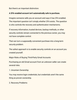 But there's an important distinction:
A 2FA-enabled account isn't automatically safe to purchase.
Imagine someone sells you an account and says it has 2FA enabled.
The important question isn't simply whether 2FA exists. The question
is who controls the recovery and authentication mechanisms.
If recovery information, trusted devices, backup methods, or other
security controls remain connected to the previous owner, you may
not have complete control.
That can turn a supposedly convenient purchase into a long-term
security problem.
The safest approach is to enable security controls on an account you
created yourself.
Major Risks of Buying Third-Party Gmail Accounts
Purchasing an old Gmail account from an unknown seller can create
several risks.
1. Uncertain Ownership
You may receive login credentials, but credentials aren't the same
thing as proven ownership.
2. Recovery Problems
 
