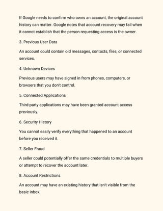 If Google needs to confirm who owns an account, the original account
history can matter. Google notes that account recovery may fail when
it cannot establish that the person requesting access is the owner.
3. Previous User Data
An account could contain old messages, contacts, files, or connected
services.
4. Unknown Devices
Previous users may have signed in from phones, computers, or
browsers that you don't control.
5. Connected Applications
Third-party applications may have been granted account access
previously.
6. Security History
You cannot easily verify everything that happened to an account
before you received it.
7. Seller Fraud
A seller could potentially offer the same credentials to multiple buyers
or attempt to recover the account later.
8. Account Restrictions
An account may have an existing history that isn't visible from the
basic inbox.
 