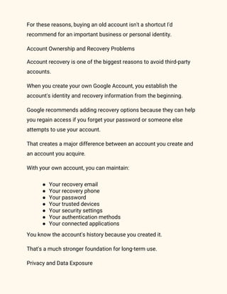 For these reasons, buying an old account isn't a shortcut I'd
recommend for an important business or personal identity.
Account Ownership and Recovery Problems
Account recovery is one of the biggest reasons to avoid third-party
accounts.
When you create your own Google Account, you establish the
account's identity and recovery information from the beginning.
Google recommends adding recovery options because they can help
you regain access if you forget your password or someone else
attempts to use your account.
That creates a major difference between an account you create and
an account you acquire.
With your own account, you can maintain:
● Your recovery email
● Your recovery phone
● Your password
● Your trusted devices
● Your security settings
● Your authentication methods
● Your connected applications
You know the account's history because you created it.
That's a much stronger foundation for long-term use.
Privacy and Data Exposure
 