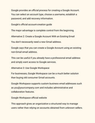 Google provides an official process for creating a Google Account.
You can select an account type, choose a username, establish a
password, and add recovery information.
Google's official account-creation guide
The major advantage is complete control from the beginning.
Alternative 2: Create a Google Account With an Existing Email
You don't necessarily need a new Gmail address.
Google says that you can create a Google Account using an existing
non-Gmail email address.
This can be useful if you already have a professional email address
and simply want access to Google services.
Alternative 3: Use Google Workspace
For businesses, Google Workspace can be a much better solution
than buying old consumer Gmail accounts.
Google Workspace supports custom business email addresses such
as you@yourcompany.com and includes administrative and
collaboration features.
Google Workspace official website
This approach gives an organization a structured way to manage
users rather than relying on accounts obtained from unknown sellers.
 