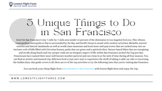 5 Unique Things to Do
in San Francisco
W W W . L O W E S T F L I G H T F A R E S . C O M
Don't let San Francisco's tiny 7-mile-by-7-mile area (under 10 percent of the dimension in Los Angeles) fool you. This vibrant,
cosmopolitan metropolis is that is surrounded by the Bay and Pacific Ocean is awash with outdoor activities, Michelin-starred
eateries and historic landmarks as well as world-class museums and local mom-and-pop stores that are tucked away into an
intricate web of hills filled with Victorian houses, parks that are green and a spirited ethos. Nature-based hikes that are energizing
and strolls along beach and city-proper trails are as integral a aspect of life within San Francisco as Karl the Fog (yes San
Franciscans have named their most well-known weather pattern) and can creep in at the nick of time during all four seasons. You
can find an artistic and musical trip, delicious food or just can't wait to experience the thrill of taking a cable car ride or traversing
the Golden Gate, this guide covers it all. Here are 24 of the top activities to try the following time that you're visiting San Francisco.
You can book your cheap flight from Santa Barbara to San Francisco with lowest flight fares and enjoy the trip.
 