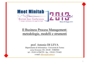 1
Il Business Process Management:
metodologie, modelli e strumenti
prof. Antonio DI LEVA
Dipartimento di Informatica - Università di Torino
corso Svizzera 185, 10149 - TORINO
tel. +39.011.6706759 - fax. +39.011.751603
e-mail: dileva@di.unito.it
 