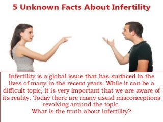 Infertility is a global issue that has surfaced in the
lives of many in the recent years. While it can be a
difficult topic, it is very important that we are aware of
its reality. Today there are many usual misconceptions
revolving around the topic.
What is the truth about infertility?
 