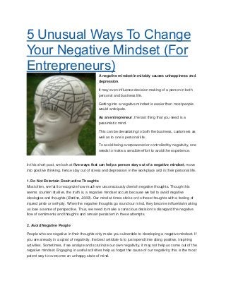 5 Unusual Ways To Change
Your Negative Mindset (For
Entrepreneurs)
A negative mindset inevitably causes unhappiness and
depression.
It may even influence decision making of a person in both
personal and business life.
Getting into a negative mindset is easier than most people
would anticipate.
As an entrepreneur, the last thing that you need is a
pessimistic mind.
This can be devastating to both the business, customers as
well as to one’s personal life.
To avoid being overpowered or controlled by negativity, one
needs to make a sensible effort to avoid the experience.
In this short post, we look at five ways that can help a person stay out of a negative mindset, move
into positive thinking, hence stay out of stress and depression in the workplace and in their personal life.
1. Do Not Entertain Destructive Thoughts
Most often, we fail to recognize how much we unconsciously cherish negative thoughts. Though this
seems counter intuitive, the truth is, a negative mindset occurs because we fail to avoid negative
ideologies and thoughts (Bettino, 2009). Our mind at times sticks on to these thoughts with a feeling of
injured pride or self-pity. When the negative thoughts go round our mind, they become influential making
us lose a sense of perspective. Thus, we need to make a conscious decision to disregard the negative
flow of sentiments and thoughts and remain persistent in these attempts.
2. Avoid Negative People
People who are negative in their thoughts only make you vulnerable to developing a negative mindset. If
you are already in a spiral of negativity, the best antidote is to just spend time doing positive, inspiring
activities. Sometimes, if we analyze and scrutinize our own negativity, it may not help us come out of the
negative mindset. Engaging in useful activities help us forget the cause of our negativity; this is the most
potent way to overcome an unhappy state of mind.
 