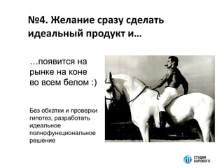 №4. Желание сразу сделать
идеальный продукт и…
…появится на
рынке на коне
во всем белом :)
Без обкатки и проверки
гипотез, разработать
идеальное
полнофункциональное
решение
 
