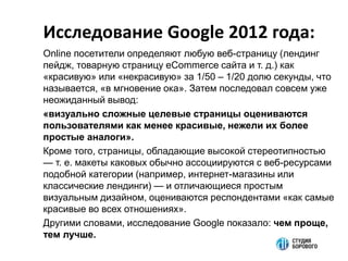 Исследование Google 2012 года:
Online посетители определяют любую веб-страницу (лендинг
пейдж, товарную страницу eCommerce сайта и т. д.) как
«красивую» или «некрасивую» за 1/50 ‒ 1/20 долю секунды, что
называется, «в мгновение ока». Затем последовал совсем уже
неожиданный вывод:
«визуально сложные целевые страницы оцениваются
пользователями как менее красивые, нежели их более
простые аналоги».
Кроме того, страницы, обладающие высокой стереотипностью
— т. е. макеты каковых обычно ассоциируются с веб-ресурсами
подобной категории (например, интернет-магазины или
классические лендинги) — и отличающиеся простым
визуальным дизайном, оцениваются респондентами «как самые
красивые во всех отношениях».
Другими словами, исследование Google показало: чем проще,
тем лучше.
 