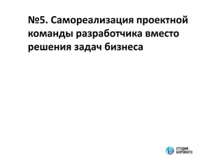 №5. Самореализация проектной
команды разработчика вместо
решения задач бизнеса
 