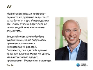 Маркетологи годами повторяют
одни и те же дурацкие вещи. Часто
разработчики и дизайнеры делают
все, чтобы отвлечь посетителя от
целевого действия ненужными
элементами.
Все дизайнеры хотели бы быть
художниками, но не получилось —
приходится заниматься
«ненастоящей» работой.
Получается, они для себя делают
красивее, сложнее макет лендинга,
что в итоге только вредит,
противоречит бизнес-сути страницы.
“
Тим Эш
 