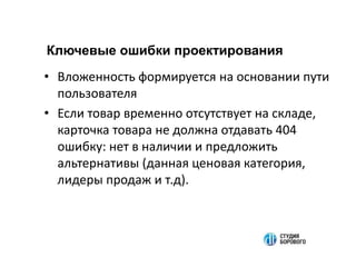 • Вложенность формируется на основании пути
пользователя
• Если товар временно отсутствует на складе,
карточка товара не должна отдавать 404
ошибку: нет в наличии и предложить
альтернативы (данная ценовая категория,
лидеры продаж и т.д).
Ключевые ошибки проектирования
 