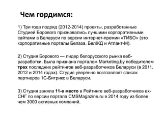 Чем гордимся:
1) Три года подряд (2012-2014) проекты, разработанные
Студией Борового признавались лучшими корпоративными
сайтами в Беларуси по версии интернет-премии «ТИБО» (это
корпоративные порталы Белаза, БелЖД и Атлант-М).
2) Студия Борового — лидер белорусского рынка веб-
разработки. Была признана порталом Marketing.by победителем
трех последних рейтингов веб-разработчиков Беларуси (в 2011,
2012 и 2014 годах). Студия уверенно возглавляет список
партнеров 1С-Битрикс в Беларуси.
3) Студия заняла 11-е место в Рейтинге веб-разработчиков ex-
СНГ по версии портала CMSMagazine.ru в 2014 году из более
чем 3000 активных компаний.
 